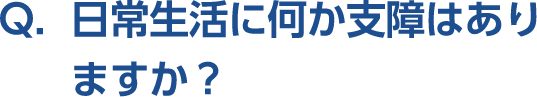 Q。日常生活に何か支障はありますか？