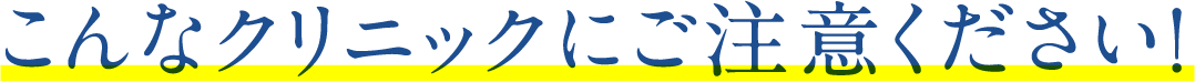 こんなクリニックにご注意ください!