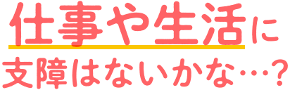 仕事や生活に支障はないのかな•••？