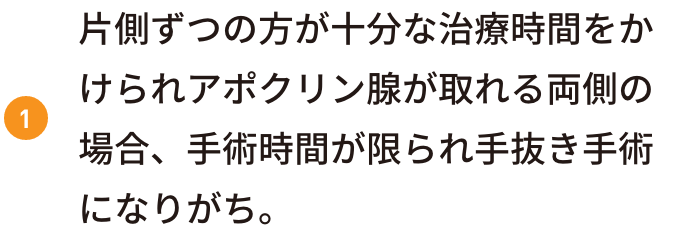 片側ずつの方が十分な治療時間をかけられアポクリン腺が取れる両側の場合、手術時間が限られ手抜き手術になりがち。